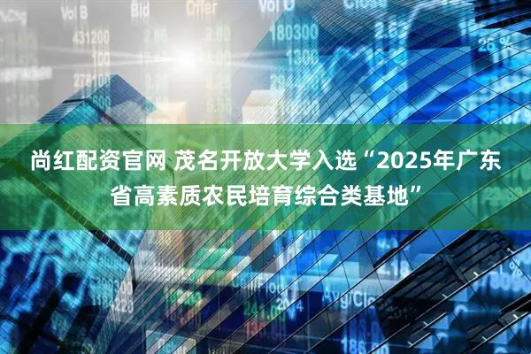 尚红配资官网 茂名开放大学入选“2025年广东省高素质农民培育综合类基地”