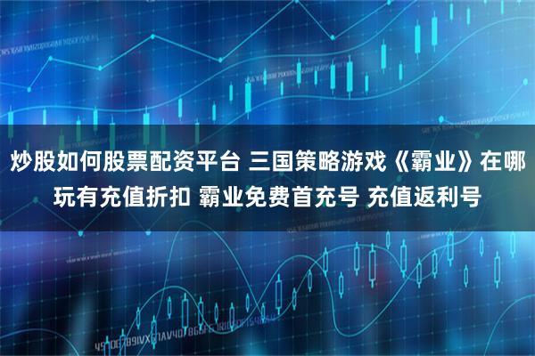 炒股如何股票配资平台 三国策略游戏《霸业》在哪玩有充值折扣 霸业免费首充号 充值返利号