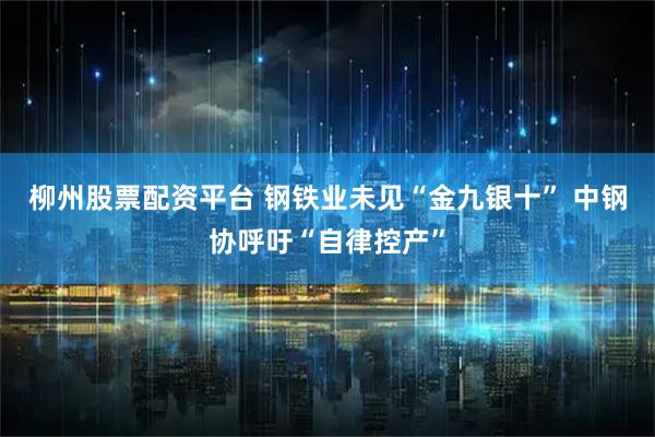 柳州股票配资平台 钢铁业未见“金九银十” 中钢协呼吁“自律控产”