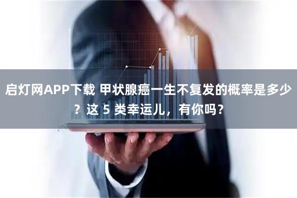 启灯网APP下载 甲状腺癌一生不复发的概率是多少？这 5 类幸运儿，有你吗？