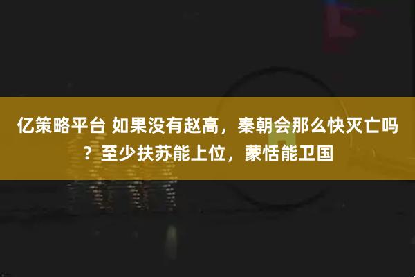 亿策略平台 如果没有赵高，秦朝会那么快灭亡吗？至少扶苏能上位，蒙恬能卫国