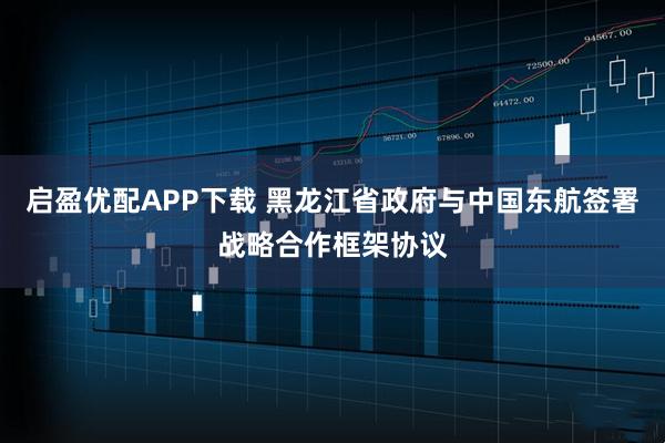 启盈优配APP下载 黑龙江省政府与中国东航签署战略合作框架协议