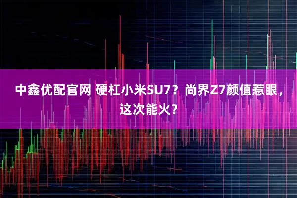 中鑫优配官网 硬杠小米SU7？尚界Z7颜值惹眼，这次能火？
