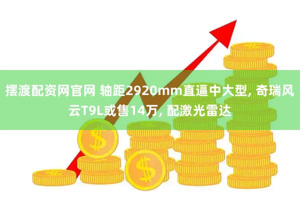 摆渡配资网官网 轴距2920mm直逼中大型, 奇瑞风云T9L或售14万, 配激光雷达