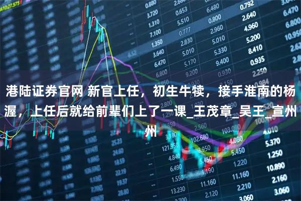 港陆证券官网 新官上任，初生牛犊，接手淮南的杨渥，上任后就给前辈们上了一课_王茂章_吴王_宣州