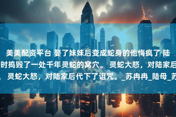 美美配资平台 娶了妹妹后变成蛇身的他悔疯了 陆景然 陆家祖先在外游历时捣毁了一处千年灵蛇的窝穴。 灵蛇大怒，对陆家后代下了诅咒。_苏冉冉_陆母_苏家