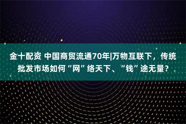 金十配资 中国商贸流通70年|万物互联下，传统批发市场如何“网”络天下、“钱”途无量？