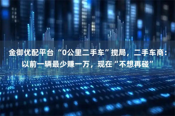 金御优配平台 “0公里二手车”搅局，二手车商：以前一辆最少赚一万，现在“不想再碰”