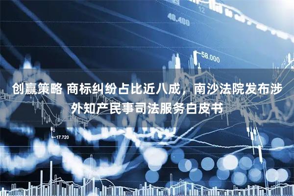 创赢策略 商标纠纷占比近八成，南沙法院发布涉外知产民事司法服务白皮书