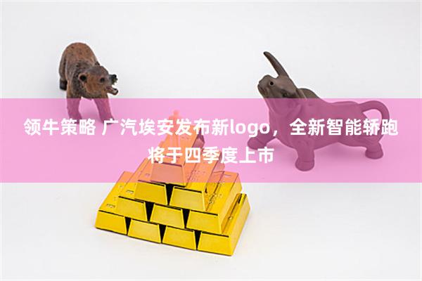 领牛策略 广汽埃安发布新logo，全新智能轿跑将于四季度上市